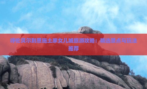 呼伦贝尔到恩施土家女儿城旅游攻略：精选景点与玩法推荐