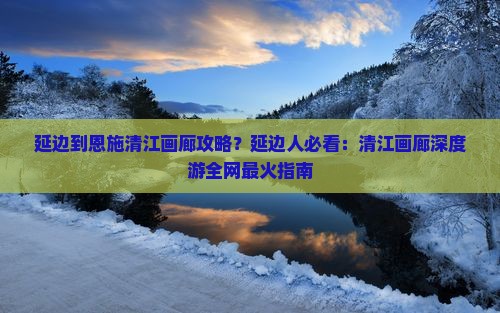延边到恩施清江画廊攻略？延边人必看：清江画廊深度游全网最火指南