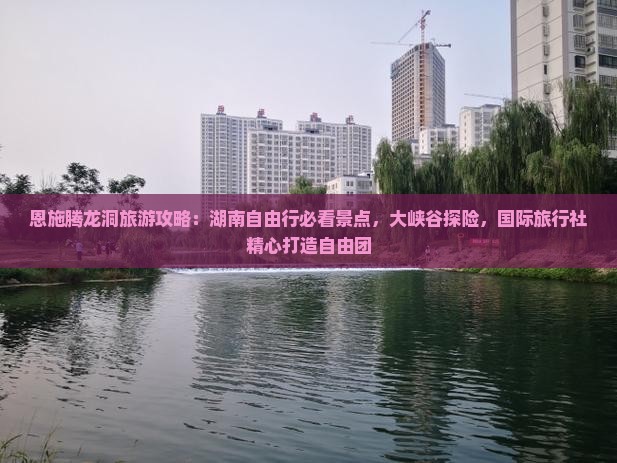 恩施腾龙洞旅游攻略：湖南自由行必看景点，大峡谷探险，国际旅行社精心打造自由团