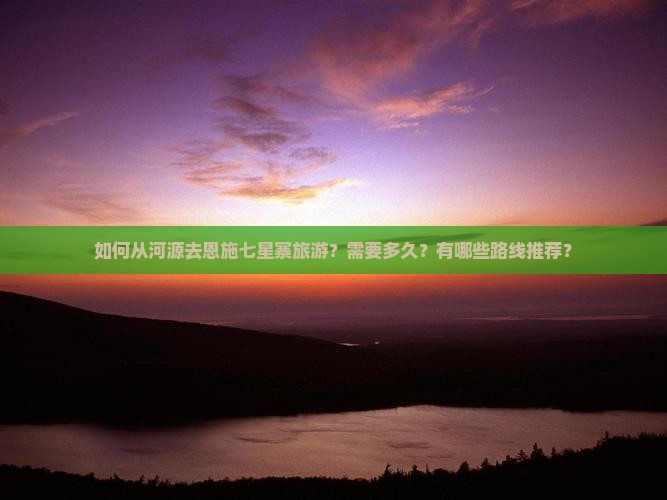 如何从河源去恩施七星寨旅游？需要多久？有哪些路线推荐？