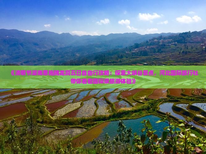 《清明节湖南恩施腾龙洞五日自由行攻略：探索大峡谷景点，河北国际旅行社带你看看国际级旅游体验》