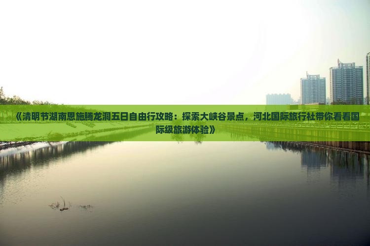 《清明节湖南恩施腾龙洞五日自由行攻略：探索大峡谷景点，河北国际旅行社带你看看国际级旅游体验》