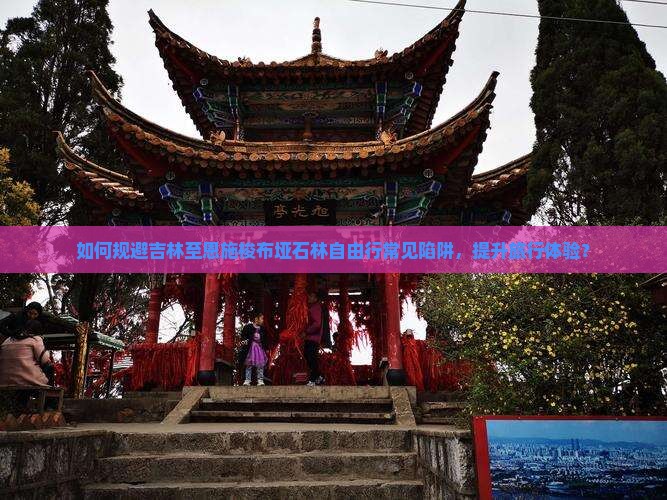 如何规避吉林至恩施梭布垭石林自由行常见陷阱,提升旅行体验? 如何规避吉林至恩施梭布垭石林自由行常见陷阱,提升旅行体验?
