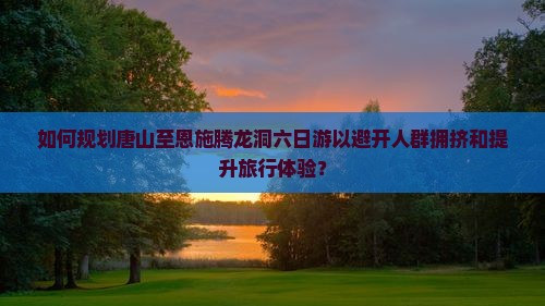 如何规划唐山至恩施腾龙洞六日游以避开人群拥挤和提升旅行体验？