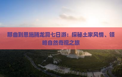 那曲到恩施腾龙洞七日游：探秘土家风情、领略自然奇观之旅