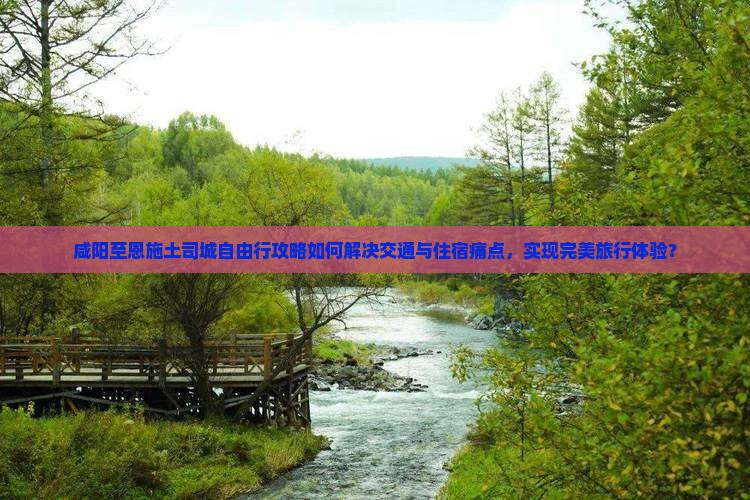 咸阳至恩施土司城自由行攻略如何解决交通与住宿痛点，实现完美旅行体验？