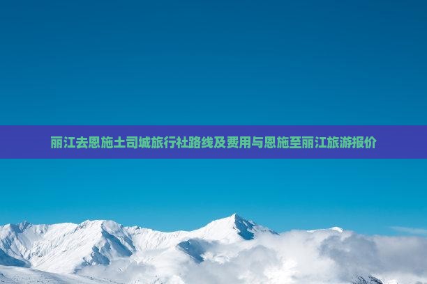 丽江去恩施土司城旅行社路线及费用与恩施至丽江旅游报价