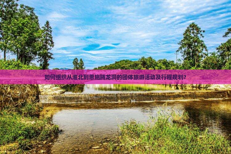 如何组织从淮北到恩施腾龙洞的团体旅游活动及行程规划？