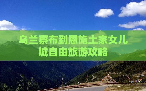 乌兰察布到恩施土家女儿城自由团 乌兰察布到恩施土家女儿城自由团