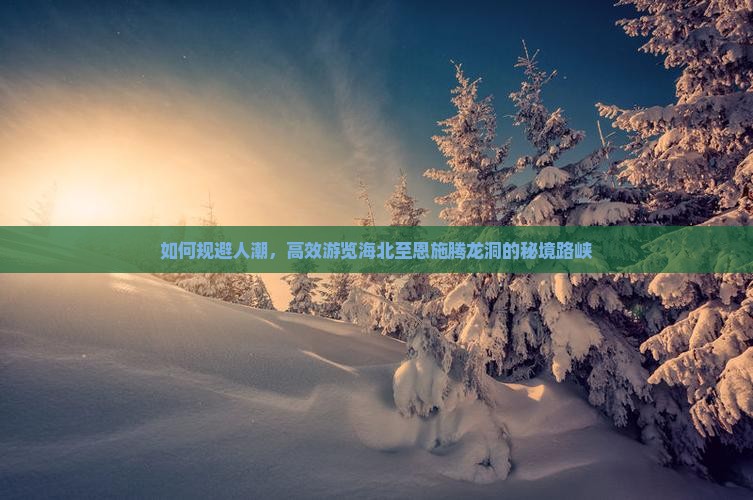 如何规避人潮，高效游览海北至恩施腾龙洞的秘境路峡