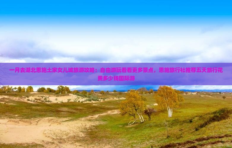 一月去湖北恩施土家女儿城旅游攻略：自由游玩看看更多景点，恩施旅行社推荐五天旅行花费多少钱国际游