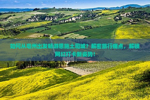 如何从亳州出发畅游恩施土司城？解密旅行痛点，解锁网红打卡新姿势！