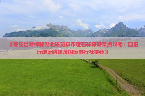 《枣庄出发探秘湖北恩施梭布垭石林旅游景点攻略：自由行游玩路线及国际旅行社推荐》