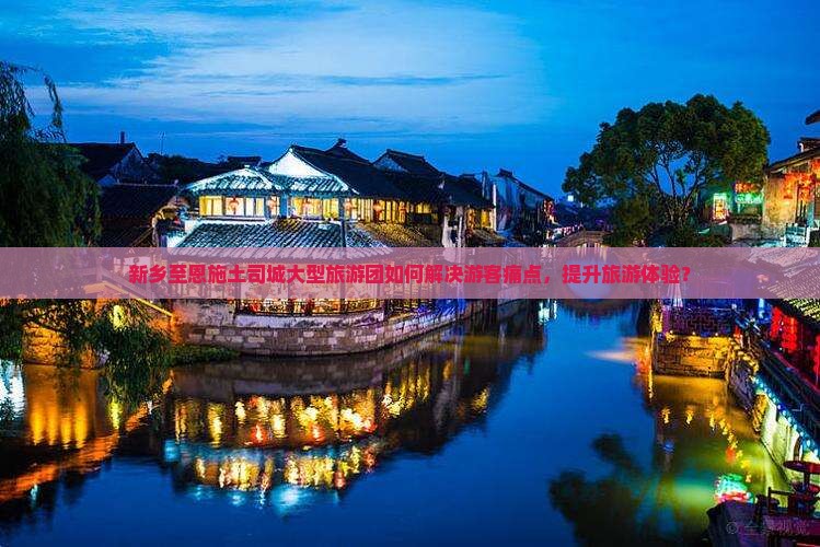 新乡至恩施土司城大型旅游团如何解决游客痛点，提升旅游体验？
