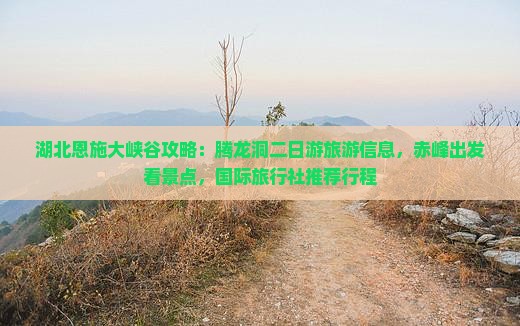 湖北恩施大峡谷攻略：腾龙洞二日游旅游信息，赤峰出发看景点，国际旅行社推荐行程
