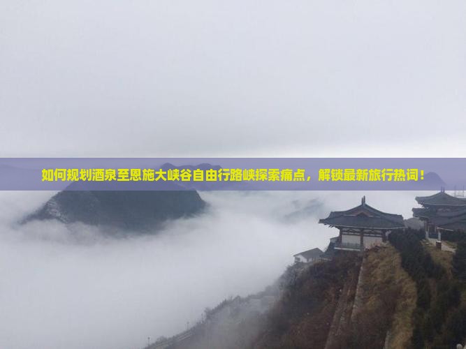 如何规划酒泉至恩施大峡谷自由行路峡探索痛点，解锁最新旅行热词！