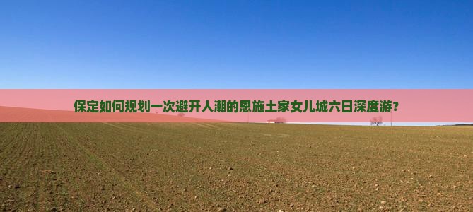 保定如何规划一次避开人潮的恩施土家女儿城六日深度游？