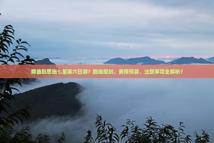 那曲到恩施七星寨六日游？路线规划、费用预算、注意事项全解析？
