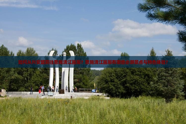 如何从兴安盟前往恩施清江画廊？恩施清江画廊有哪些必游景点与特色体验？