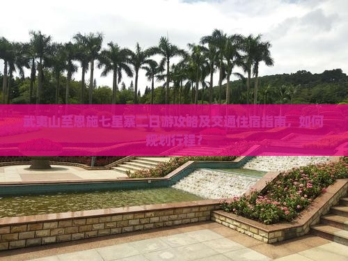 武夷山至恩施七星寨二日游攻略及交通住宿指南，如何规划行程？