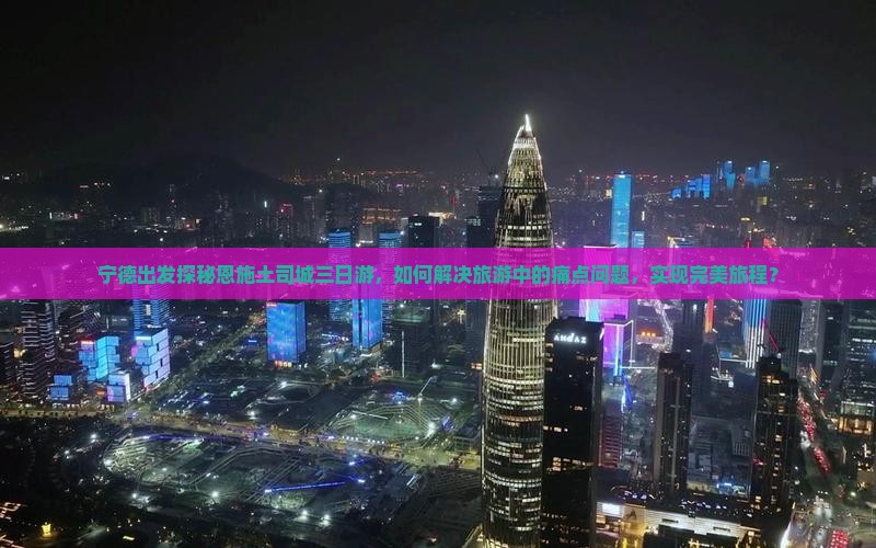 宁德出发探秘恩施土司城三日游，如何解决旅游中的痛点问题，实现完美旅程？