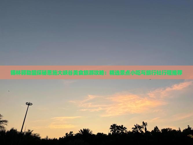 锡林郭勒盟探秘恩施大峡谷美食旅游攻略：精选景点小吃与旅行社行程推荐