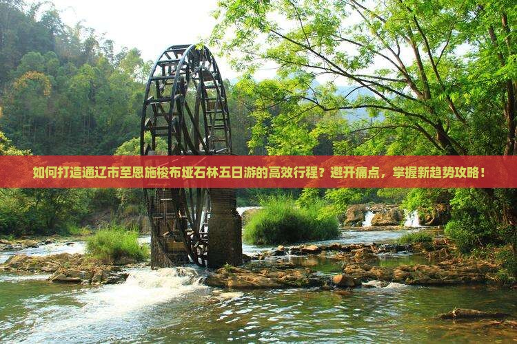 如何打造通辽市至恩施梭布垭石林五日游的高效行程？避开痛点，掌握新趋势攻略！