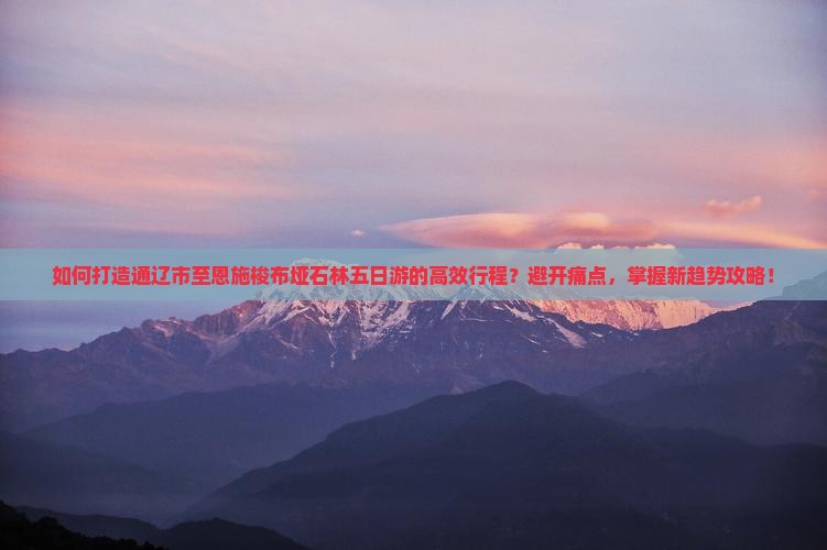 如何打造通辽市至恩施梭布垭石林五日游的高效行程？避开痛点，掌握新趋势攻略！