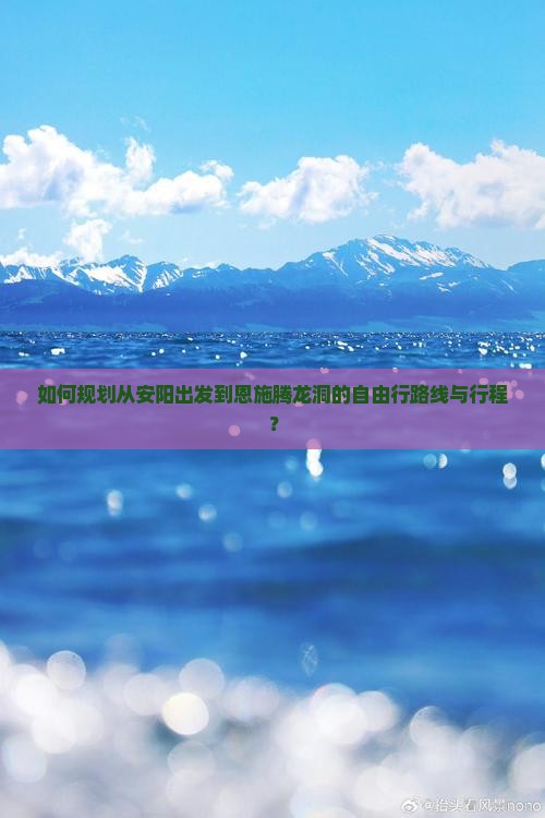 如何规划从安阳出发到恩施腾龙洞的自由行路线与行程？