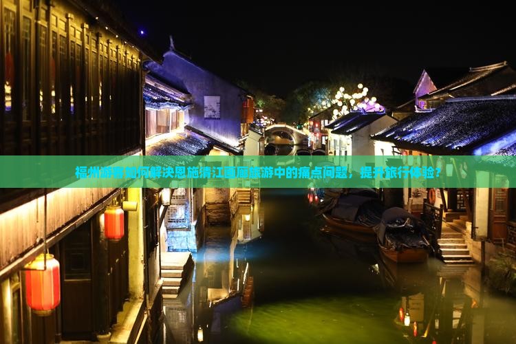 福州游客如何解决恩施清江画廊旅游中的痛点问题，提升旅行体验？