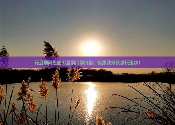 元旦期间恩施七星寨门票价格、优惠政策及游玩建议？