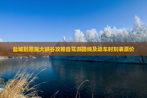 盐城到恩施大峡谷攻略自驾游路线及动车时刻表票价