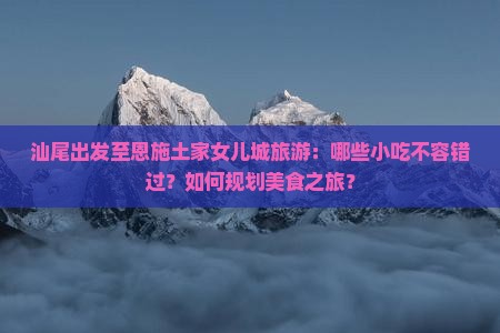 汕尾出发至恩施土家女儿城旅游：哪些小吃不容错过？如何规划美食之旅？