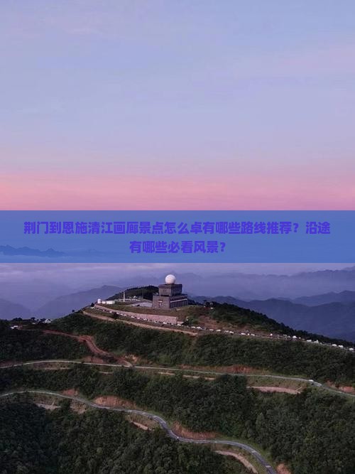 荆门到恩施清江画廊景点怎么卓有哪些路线推荐？沿途有哪些必看风景？