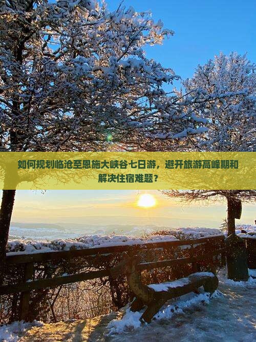 如何规划临沧至恩施大峡谷七日游，避开旅游高峰期和解决住宿难题？