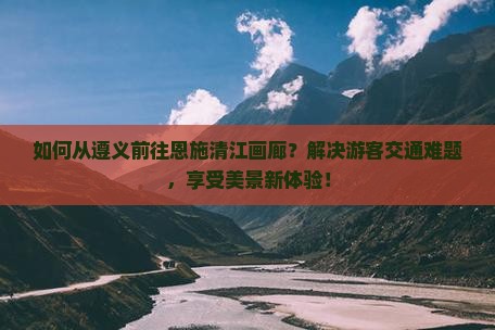 如何从遵义前往恩施清江画廊？解决游客交通难题，享受美景新体验！