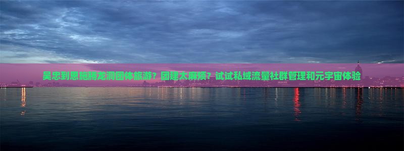 吴忠到恩施腾龙洞团体旅游？团建太麻烦？试试私域流量社群管理和元宇宙体验