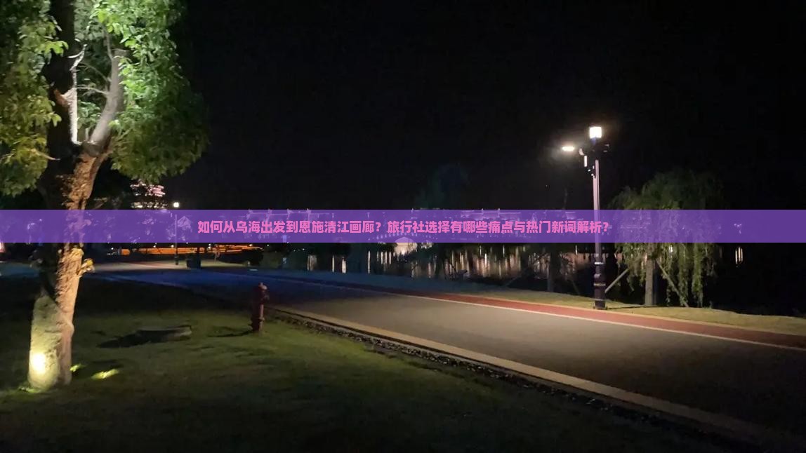 如何从乌海出发到恩施清江画廊？旅行社选择有哪些痛点与热门新词解析？