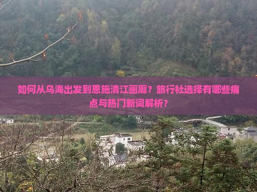 如何从乌海出发到恩施清江画廊？旅行社选择有哪些痛点与热门新词解析？