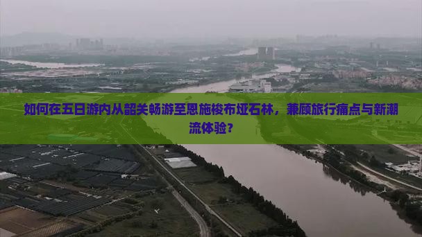 如何在五日游内从韶关畅游至恩施梭布垭石林，兼顾旅行痛点与新潮流体验？