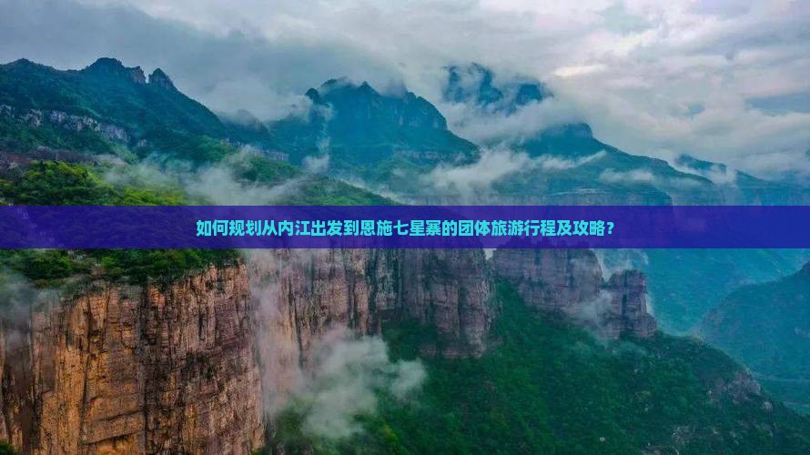 如何规划从内江出发到恩施七星寨的团体旅游行程及攻略？