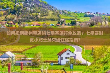 如何规划衢州至恩施七星寨旅行全攻略？七星寨游览小贴士及交通住宿指南？