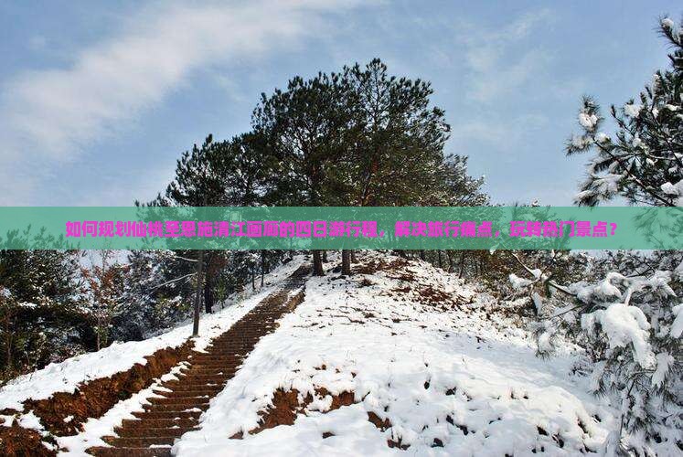 如何规划仙桃至恩施清江画廊的四日游行程，解决旅行痛点，玩转热门景点？