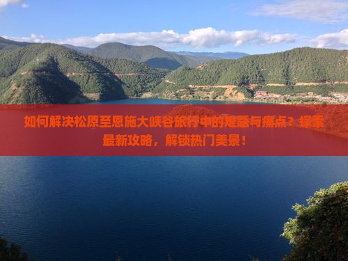 如何解决松原至恩施大峡谷旅行中的难题与痛点？探索最新攻略，解锁热门美景！