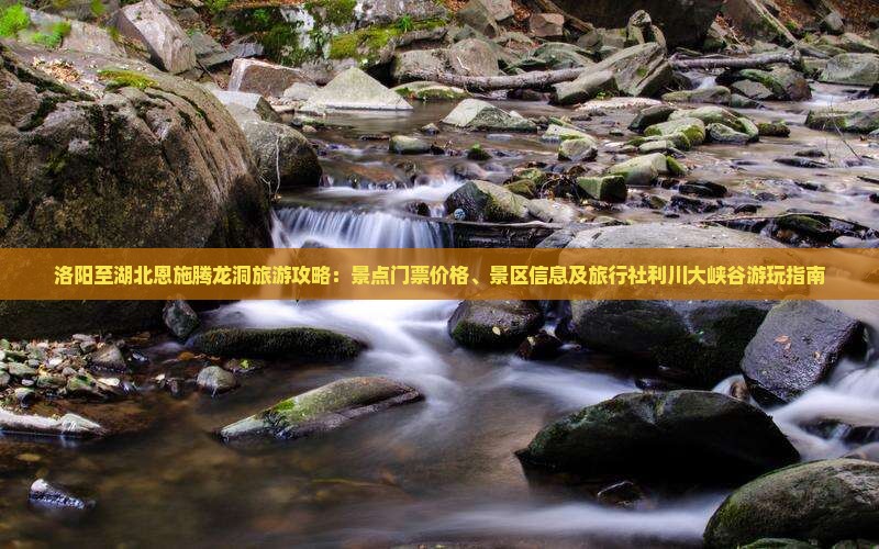 洛阳至湖北恩施腾龙洞旅游攻略：景点门票价格、景区信息及旅行社利川大峡谷游玩指南