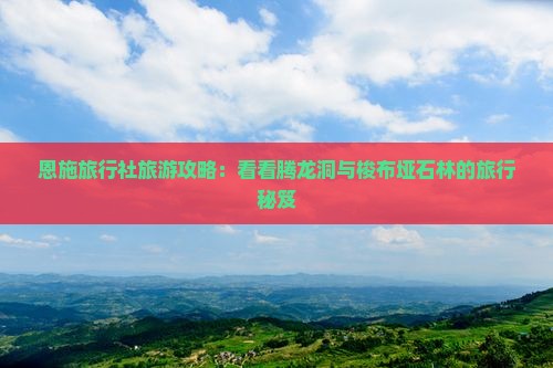 恩施旅行社旅游攻略:看看腾龙洞与梭布垭石林的旅行秘笈 恩施旅行社旅游攻略:看看腾龙洞与梭布垭石林的旅行秘笈
