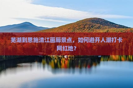 芜湖到恩施清江画廊景点，如何避开人潮打卡网红地？