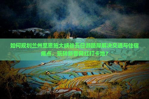 如何规划兰州至恩施大峡谷五日游路犀解决交通与住宿痛点，玩转新晋网红打卡地？