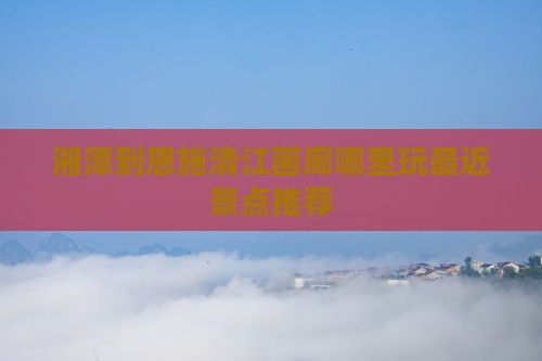 湘潭到恩施清江画廊哪里玩最近景点推荐