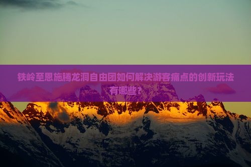 铁岭至恩施腾龙洞自由团如何解决游客痛点的创新玩法有哪些？